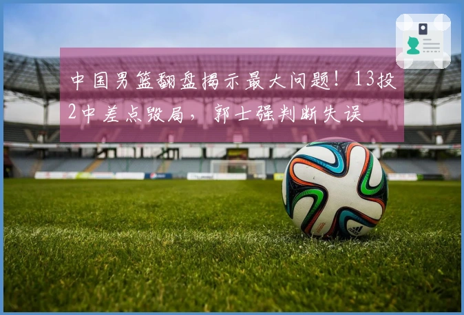 中国男篮翻盘揭示最大问题！13投2中差点毁局，郭士强判断失误