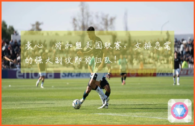 袁心玥将加盟美国联赛，女排急需的强大副攻即将归队！