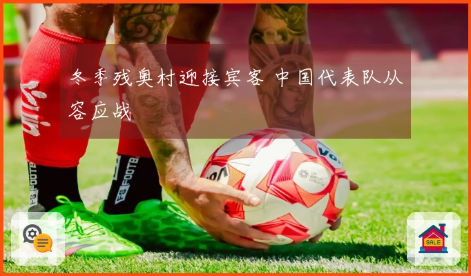 冬季残奥村迎接宾客 中国代表队从容应战