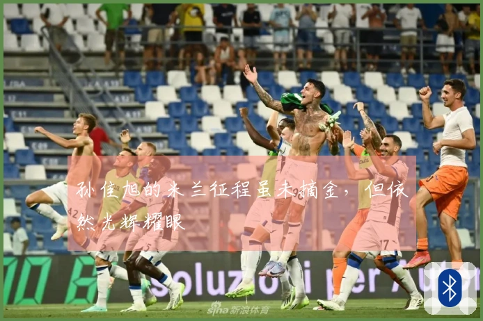 孙佳旭的米兰征程虽未摘金,但依然光辉耀眼