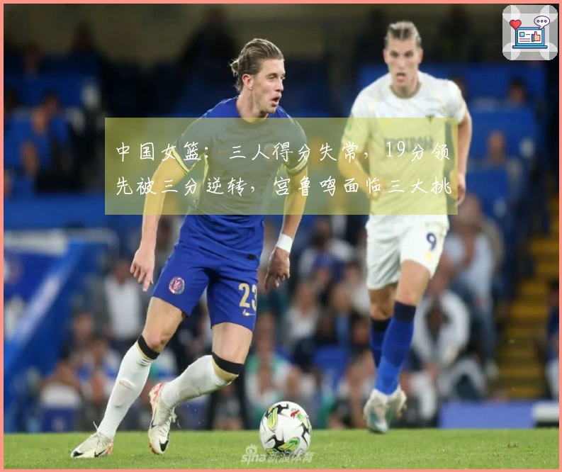 中国女篮：三人得分失常，19分领先被三分逆转，宫鲁鸣面临三大挑战