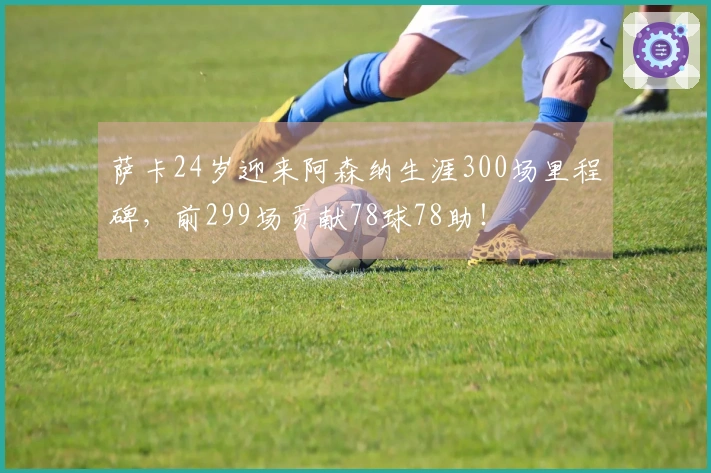 萨卡24岁迎来阿森纳生涯300场里程碑，前299场贡献78球78助！