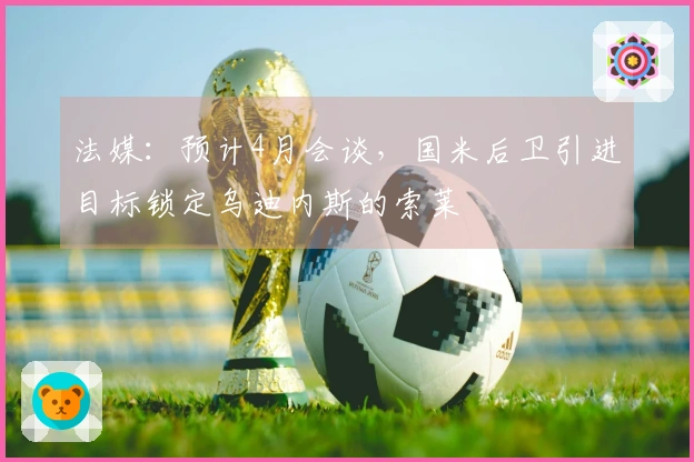 法媒：预计4月会谈，国米后卫引进目标锁定乌迪内斯的索莱