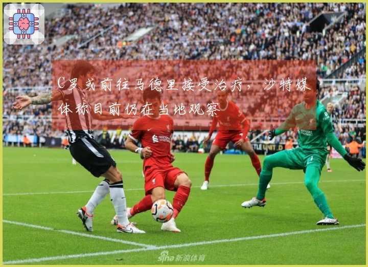 C罗或前往马德里接受治疗，沙特媒体称目前仍在当地观察