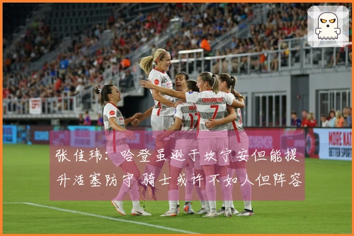 张佳玮:哈登虽逊于坎宁安但能提升活塞防守 骑士或许不如人但阵容更为均衡