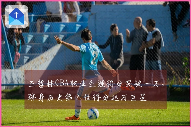 王哲林CBA职业生涯得分突破一万，跻身历史第六位得分达万巨星