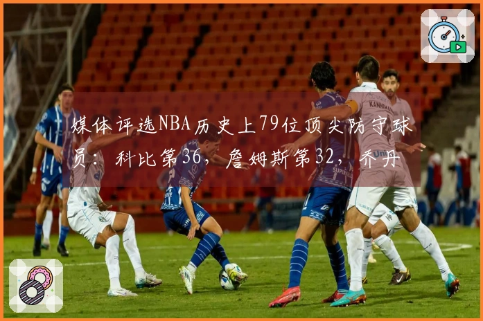 媒体评选NBA历史上79位顶尖防守球员：科比第36，詹姆斯第32，乔丹第15，中锋位居前两名