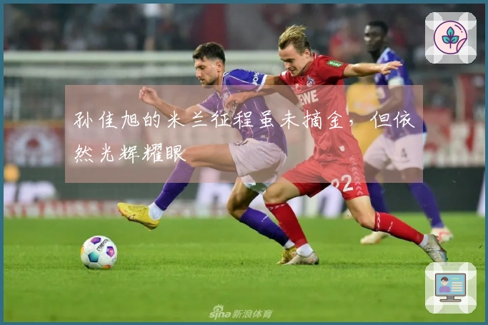 孙佳旭的米兰征程虽未摘金，但依然光辉耀眼