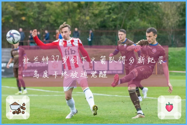 杜兰特37岁创下火箭队得分新纪录，乌度卡终被迫觉醒