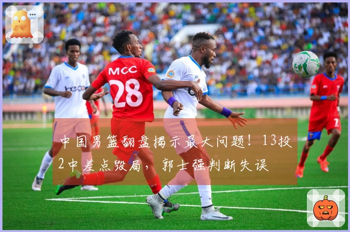 中国男篮翻盘揭示最大问题!13投2中差点毁局,郭士强判断失误