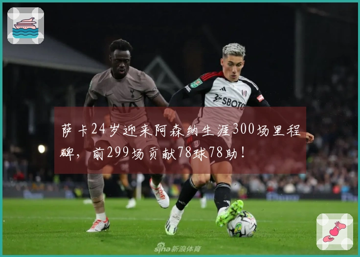萨卡24岁迎来阿森纳生涯300场里程碑，前299场贡献78球78助！