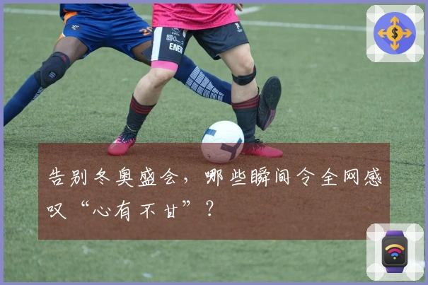告别冬奥盛会，哪些瞬间令全网感叹“心有不甘”？