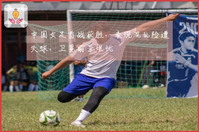 中国女足首战获胜，表现混乱险遭失球，卫冕前景堪忧