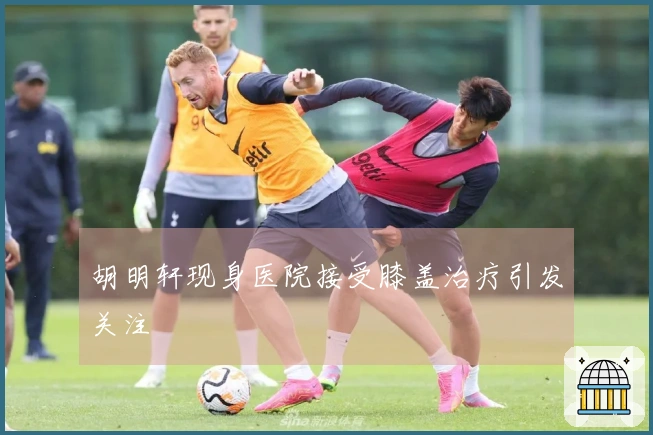 胡明轩现身医院接受膝盖治疗引发关注